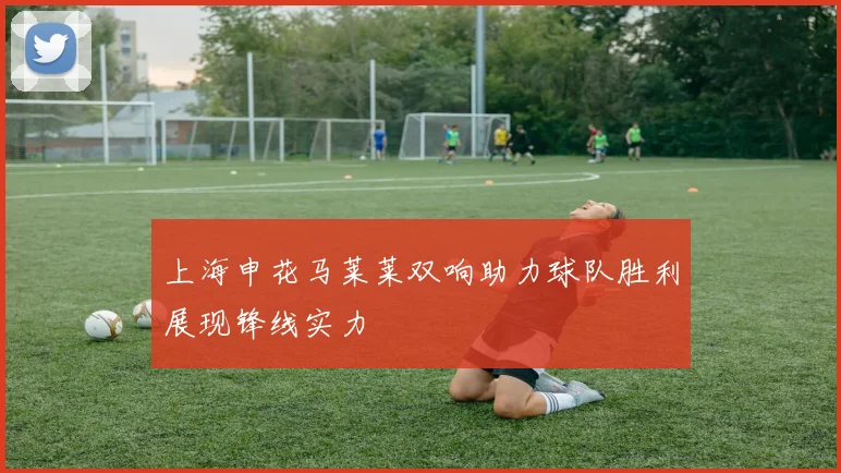 上海申花马莱莱双响助力球队胜利展现锋线实力