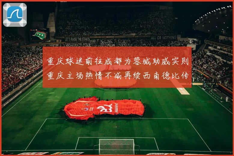 重庆球迷前往成都为蓉城助威实则重庆主场热情不减再续西南德比传奇