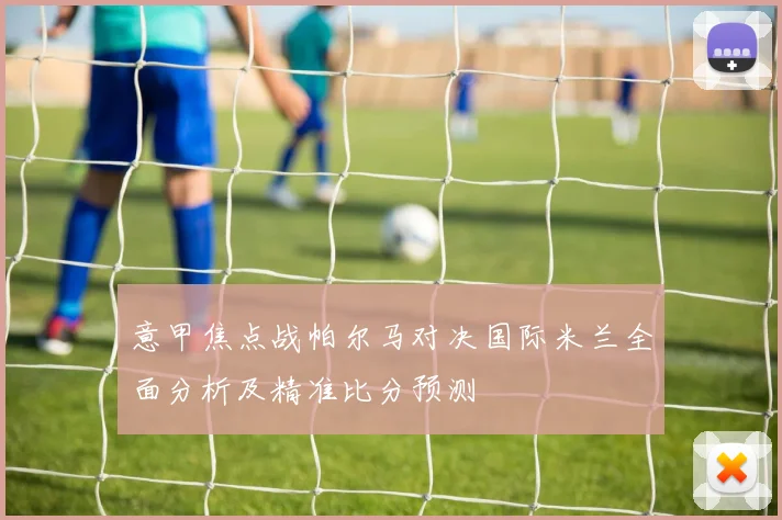 意甲焦点战帕尔马对决国际米兰全面分析及精准比分预测