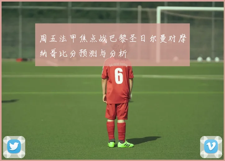 周五法甲焦点战巴黎圣日尔曼对摩纳哥比分预测与分析