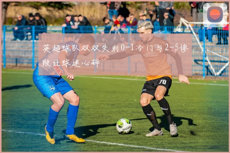 英超球队双双失利0-1冷门与2-5惨败让球迷心碎